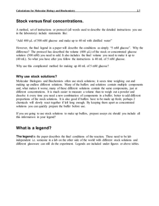 Calculations for Molecular Biology and Biochemistry 2.7
Stock versus final concentrations.
A method, set of instructions or protocol (all words used to describe the detailed instructions you use
in the laboratory) include statements like:
“Add 400 L of 500 mM glucose and make up to 40 ml with distilled water”
However, the final legend in a paper will describe the conditions as simply “5 mM glucose”. Why the
difference? The protocol has described the volume (400 L) of the stock or concentrated glucose
solution (500 mM) you need to add. It also includes the final volume you need to make it up to
(40 mL). So what you have after you follow the instructions is 40 mL of 5 mM glucose.
Why use this complicated method for making up 40 mL of 5 mM glucose?
Why use stock solutions?
Molecular Biologists and Biochemists often use stock solutions; it saves time weighing out and
making up endless different solutions. Many of the buffers and solutions contain multiple components
and, what makes it worse, many of these different solutions contain the same components, just at
different concentrations. It is much easier to measure a volume than to weigh out a powder and
dissolve it every time you need a new combination of components in a buffer; better to add different
proportions of the stock solutions. It is also good if buffers have to be made up fresh; perhaps 2
chemicals will slowly react together if left long enough. By keeping them apart as concentrated
solutions you can quickly prepare the buffer before use.
If you are going to use stock solutions to make up buffers, prepare assays etc should you include all
this information in your legend?
What is a legend?
The legend in the paper describes the final conditions of the reaction. These need to be lab
independent i.e. someone in a lab on the other side of the world with different stock solutions and
different glassware can still do the experiment. Legends are included under figures or above tables.
 