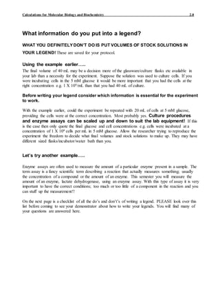 Calculations for Molecular Biology and Biochemistry 2.8
What information do you put into a legend?
WHAT YOU DEFINITELYDON’T DO IS PUT VOLUMES OF STOCK SOLUTIONS IN
YOUR LEGEND! These are saved for your protocol.
Using the example earlier…..
The final volume of 40 mL may be a decision more of the glassware/culture flasks etc available in
your lab than a necessity for the experiment. Suppose the solution was used to culture cells. If you
were incubating cells in the 5 mM glucose it would be more important that you had the cells at the
right concentration e.g. 1 X 106/mL than that you had 40 mL of culture.
Before writing your legend consider which information is essential for the experiment
to work.
With the example earlier, could the experiment be repeated with 20 mL of cells at 5 mM glucose,
providing the cells were at the correct concentration. Most probably yes. Culture procedures
and enzyme assays can be scaled up and down to suit the lab equipment! If this
is the case then only quote the final glucose and cell concentrations e.g. cells were incubated at a
concentration of 1 X 106 cells per mL in 5 mM glucose. Allow the researcher trying to reproduce the
experiment the freedom to decide what final volumes and stock solutions to make up. They may have
different sized flasks/incubator/water bath than you.
Let’s try another example…..
Enzyme assays are often used to measure the amount of a particular enzyme present in a sample. The
term assay is a fancy scientific term describing a reaction that actually measures something; usually
the concentration of a compound or the amount of an enzyme. This semester you will measure the
amount of an enzyme, lactate dehydrogenase, using an enzyme assay. With this type of assay it is very
important to have the correct conditions; too much or too little of a component in the reaction and you
can stuff up the measurement!!
On the next page is a checklist of all the do’s and don’t’s of writing a legend. PLEASE look over this
list before coming to see your demonstrator about how to write your legends. You will find many of
your questions are answered here.
 