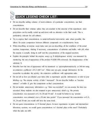 Calculations for Molecular Biology and Biochemistry 2.9
QUICK LEGEND CHECK LIST:
 Do not describe adding volumes of stock solutions of a particular concentration; use final
concentrations.
 Do not describe final volumes unless they are essential to the outcome of the experiment; most
procedures can be readily scaled up and down with no alteration to the final result. This is
particularly relevant for cell cultures.
 Try to express final concentrations in molar/millimolar/micromolar units where possible; this
allows for easier comparison between different compounds on a stoichiometric basis.
 When describing an enzyme assay make sure you are describing all the conditions of the actual
reaction; temperature, shaking if necessary, concentrations of substrate and buffer, with pH, when
the enzyme is actually doing its stuff (not the concentrations of the stopped reaction).
 Explain the principle behind the enzyme assay e.g. X dehydrogenase activity was measured by
monitoring the rate of appearance of the product NADH OR conversely the disappearance of the
substrate X.
 Describe how the rate of appearance will be monitored i.e. spectrophotometrically at 340 nm using
an extinction coefficient of 6.2 mM-1cm-1. Make sure you give enough information for the
researcher to calculate the activity; the extinction coefficient with appropriate units.
 Do not tell us how you labeled your tubes (this is experiment specific information) or refer to your
labeling e.g. “the enzyme activity of tube 1 increased”. Do not describe buffers as “reaction
mixture” or buffer Z; give the components as final concentrations.
 Do not include unnecessary information e.g. “data was recorded”; we can assume the data was
recorded. Many students are also tempted to give unnecessary detail e.g. “the protein
concentration was measured at 0, 10, 20 and 30 min”. It would be better to say ‘protein
concentration was estimated over a 30 min time period.’ If you measured the concentration at 0, 8,
16, 24 and 30 min you would still have the same trend.
 Do not quote concentrations to 15 decimal places. In most experiments in junior and intermediate
laboratory sessions, we would quote concentrations to 1 decimal place at the most!! Particularly
when the units are mM.
 