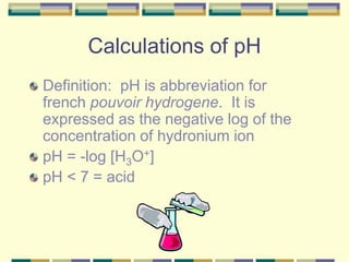 Calculations of pH
Definition: pH is abbreviation for
french pouvoir hydrogene. It is
expressed as the negative log of the
concentration of hydronium ion
pH = -log [H3O+]
pH < 7 = acid
 