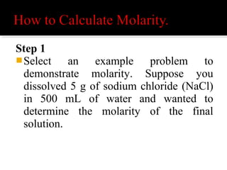  Calculate the number of moles in the
NaCl (solute).
Determine the molecular weight of NaCl.
Na = 23 g per mole
Cl = 35.4 g per mole .
Add the two up = 58.4 g per mole for
NaCl.
 