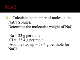 Divide the original amount, 5 g, by 58.4
g / mole to obtain the total moles. Notice
how the grams cancel out and you are left
with moles. Now divide the moles by 0.5
liters to get molarity. (Or you could
multiply the result by two to get the same
answer.) You should get 0.17 M.
 