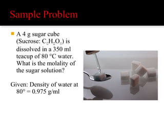 Molality is the number of moles of solute per kilogram
of solvent.
 Step 1 - Determine number of moles of sucrose in
4 g.
Solute is 4 g of C12H22O11
C12H22O11 = (12)(12) + (1)(22) + (16)(11)
C12H22O11 = 144 + 22+ 176
C12H22O11 = 342 g/mol
divide this amount into the size of the sample
4 g /(342 g/mol) = 0.0117 mol
 