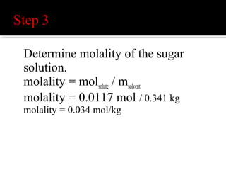  The molality of the sugar solution is 0.034
mol/kg.
 Note: For aqueous solutions of covalent
compounds, such as sugar, the molality and
molarity of a chemical solution are
comparable. In this situation, the molarity of a
4 g sugar cube in 350 ml of water would be
0.033 M.
 