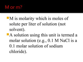 m indicates molality which is
calculated using moles of solute per
kilograms of solvent.
 A solution using these units is
called a molal solution (e.g., 0,1 m
NaOH is a 0.1 molal solution of
sodium hydroxide).
 