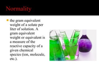  1 M sulfuric acid (H2SO4) is 2 N for acid-base
reactions because each mole of sulfuric acid
provides 2 moles of H+
ions.
 1 M sulfuric acid is 1 N for sulfate
precipitation, since 1 mole of sulfuric acid
provides 1 mole of sulfate ions.
 