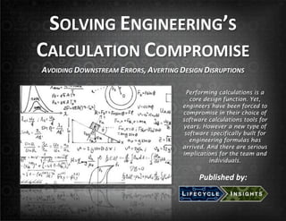 SOLVING!ENGINEERING’S!!
CALCULATION!COMPROMISE!
!

AVOIDING(DOWNSTREAM(ERRORS,(AVERTING(DESIGN(DISRUPTIONS(
Performing calculations is a
core design function. Yet,
engineers have been forced to
compromise in their choice of
software calculations tools for
years. However a new type of
software specifically built for
engineering formulas has
arrived. And there are serious
implications for the team and
individuals.

Published(by:(

 