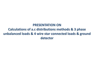 PRESENTATION ON
Calculations of a.c distributions methods & 3 phase
unbalanced loads & 4 wire star connected loads & ground
detector
 