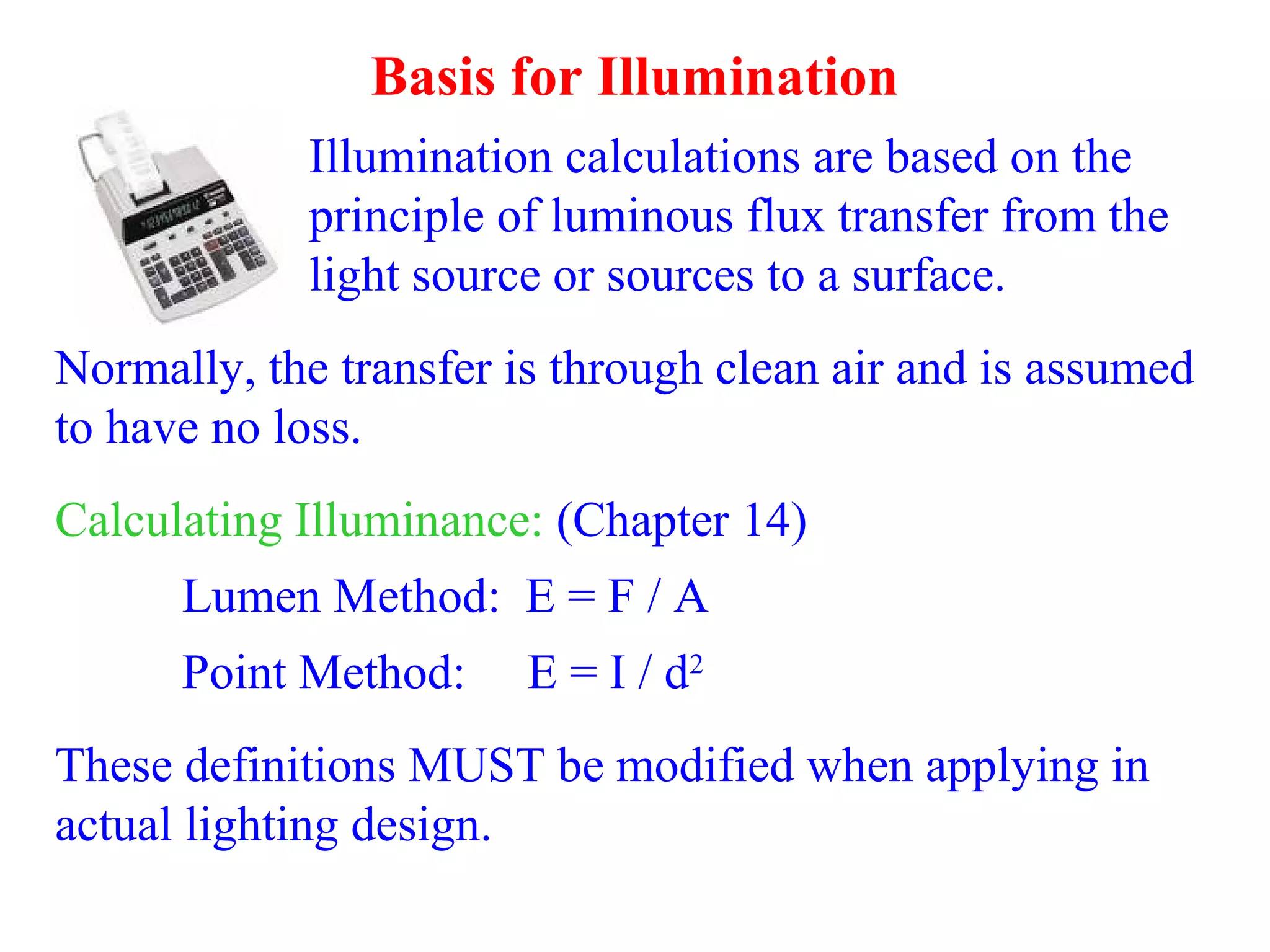 Basis for Illumination
Illumination calculations are based on the
principle of luminous flux transfer from the
light source or sources to a surface.
Normally, the transfer is through clean air and is assumed
to have no loss.
Calculating Illuminance: (Chapter 14)
Lumen Method: E = F / A
Point Method: E = I / d2
These definitions MUST be modified when applying in
actual lighting design.
 