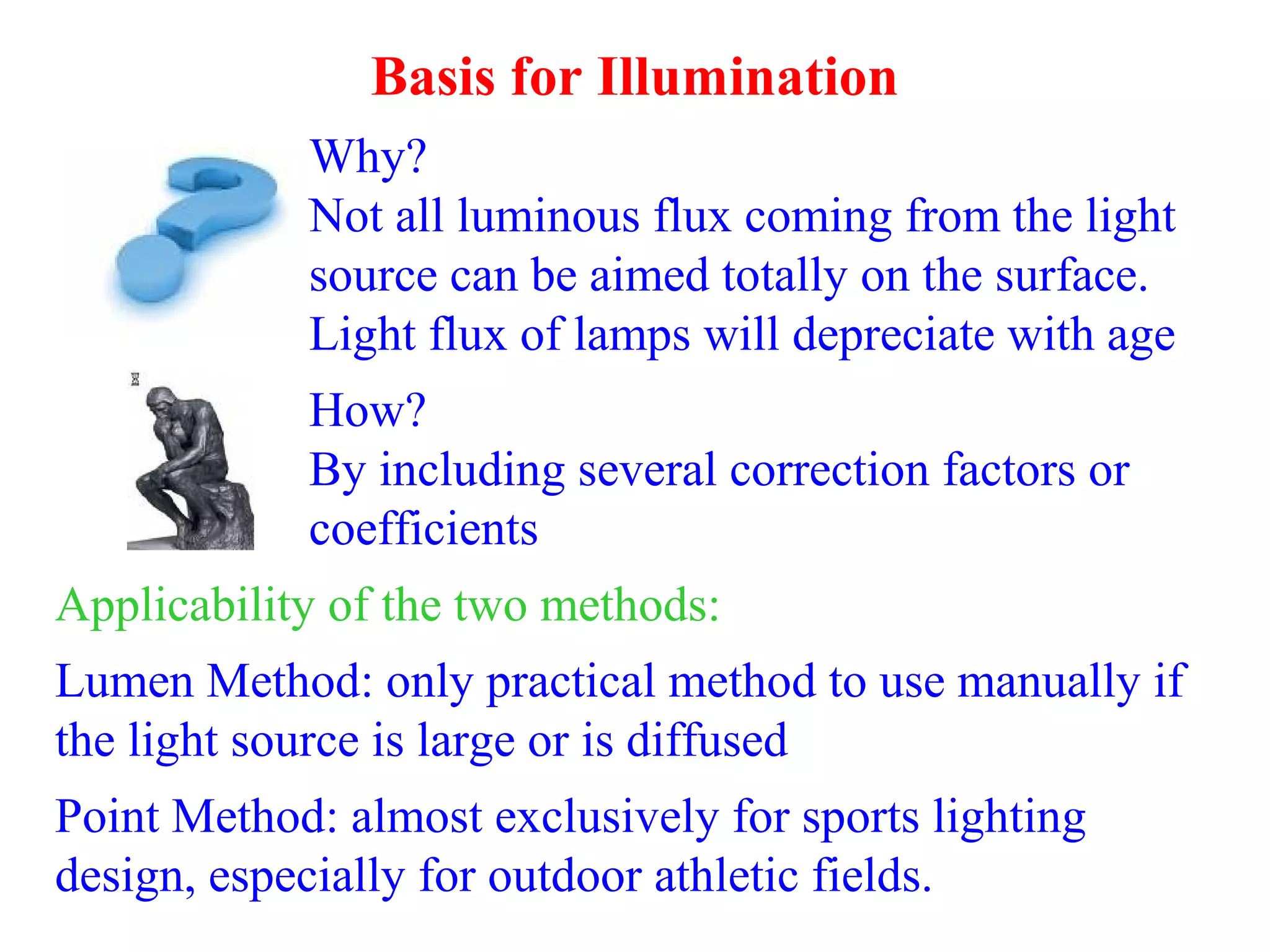 Basis for Illumination
Why?
Not all luminous flux coming from the light
source can be aimed totally on the surface.
Light flux of lamps will depreciate with age
How?
By including several correction factors or
coefficients
Applicability of the two methods:
Lumen Method: only practical method to use manually if
the light source is large or is diffused
Point Method: almost exclusively for sports lighting
design, especially for outdoor athletic fields.
 