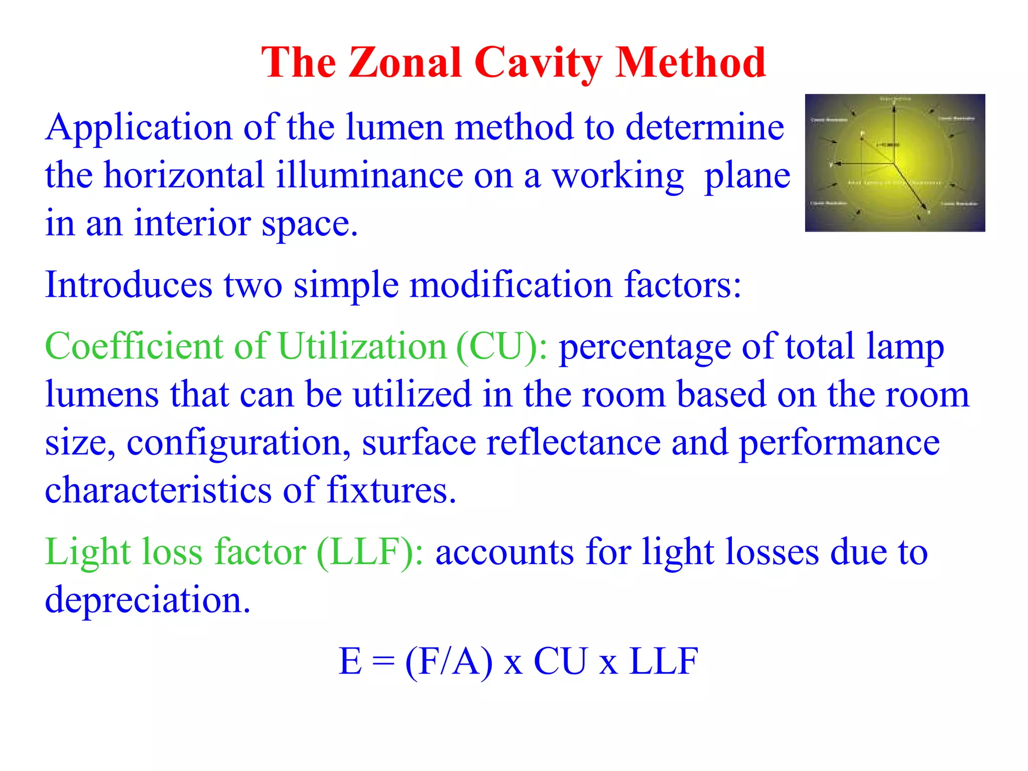 The Zonal Cavity Method
Application of the lumen method to determine
the horizontal illuminance on a working plane
in an interior space.
Introduces two simple modification factors:
Coefficient of Utilization (CU): percentage of total lamp
lumens that can be utilized in the room based on the room
size, configuration, surface reflectance and performance
characteristics of fixtures.
Light loss factor (LLF): accounts for light losses due to
depreciation.
E = (F/A) x CU x LLF
 