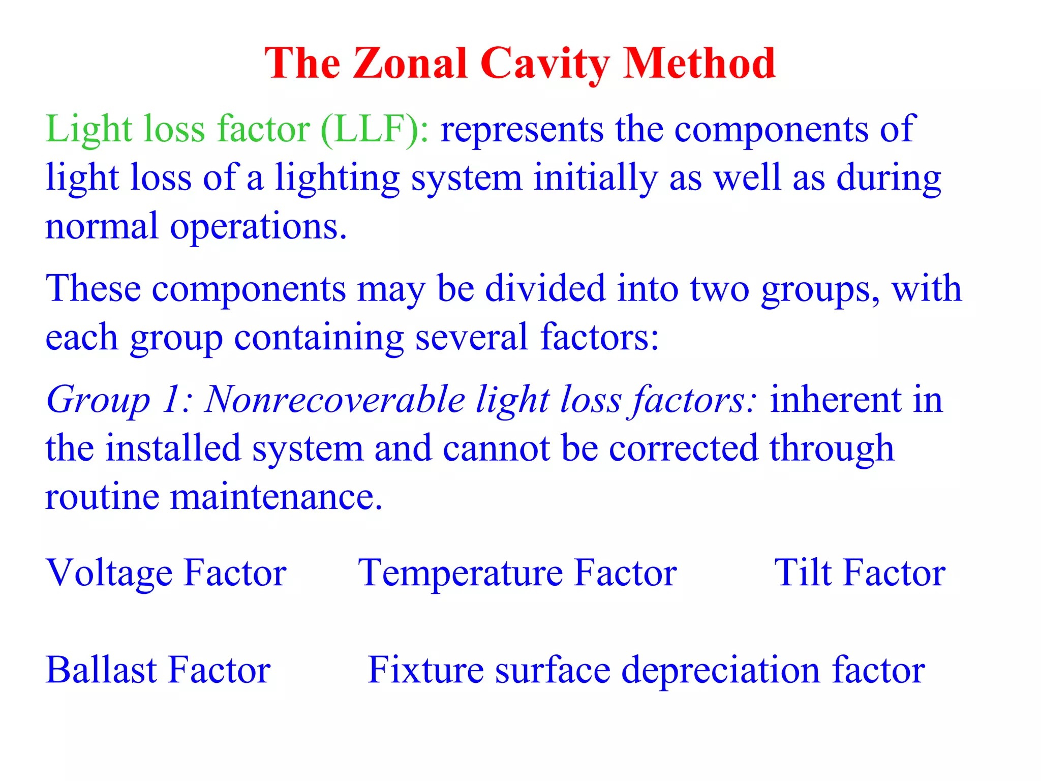 The Zonal Cavity Method
Light loss factor (LLF): represents the components of
light loss of a lighting system initially as well as during
normal operations.
These components may be divided into two groups, with
each group containing several factors:
Group 1: Nonrecoverable light loss factors: inherent in
the installed system and cannot be corrected through
routine maintenance.
Voltage Factor Temperature Factor Tilt Factor
Ballast Factor Fixture surface depreciation factor
 