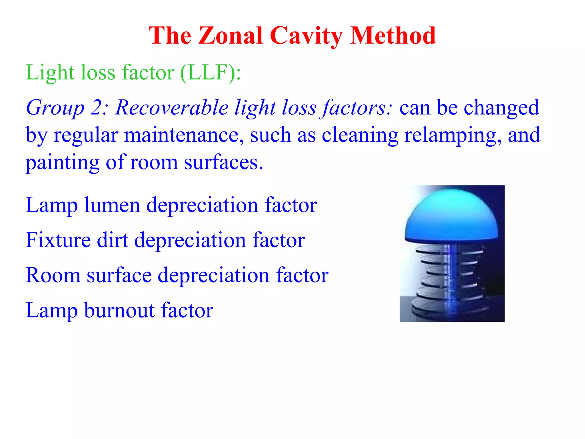 The Zonal Cavity Method
Light loss factor (LLF):
Group 2: Recoverable light loss factors: can be changed
by regular maintenance, such as cleaning relamping, and
painting of room surfaces.
Lamp lumen depreciation factor
Fixture dirt depreciation factor
Room surface depreciation factor
Lamp burnout factor
 