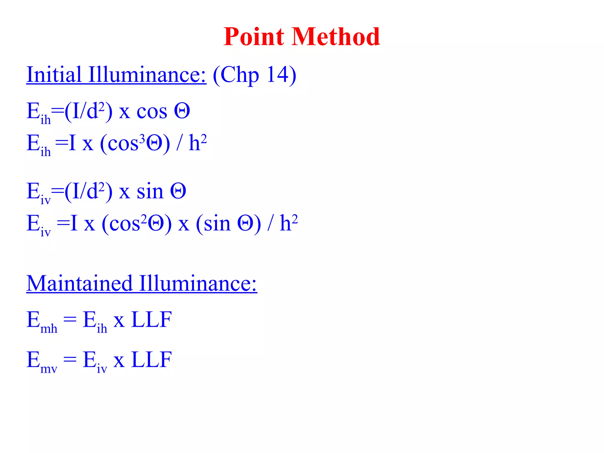 Point Method
Initial Illuminance: (Chp 14)
Eih=(I/d2
) x cos Θ
Eih =I x (cos3
Θ) / h2
Eiv=(I/d2
) x sin Θ
Eiv =I x (cos2
Θ) x (sin Θ) / h2
Maintained Illuminance:
Emh = Eih x LLF
Emv = Eiv x LLF
 