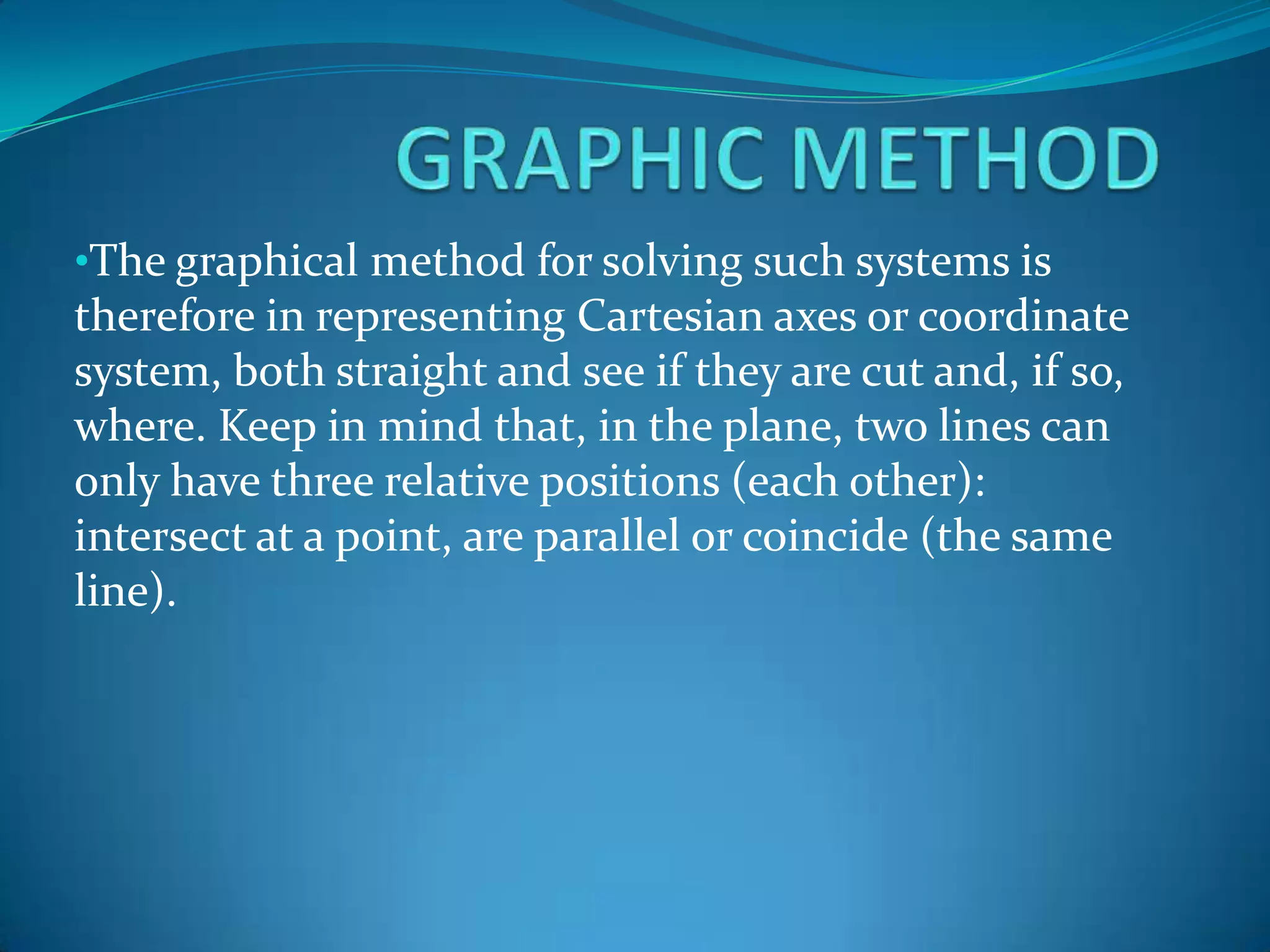 GRAPHICMETHODThe graphical method for solving such systems is therefore in representing Cartesian axes or coordinate system, both straight and see if they are cut and, if so, where. Keep in mind that, in the plane, two lines can only have three relative positions (each other): intersect at a point, are parallel or coincide (the same line).GRAPHICMETHODIf the two lines intersect at one point, the coordinates of this are the pair (x, y) that form the unique solution of the system, since they are the only values of the two unknowns that satisfy the two equations of the system, thus , it is compatible determined.GRAPHICMETHODThe process of solving a system of equations by the graphical method is summarized in the following phases:It clears the mystery and in both equations.
