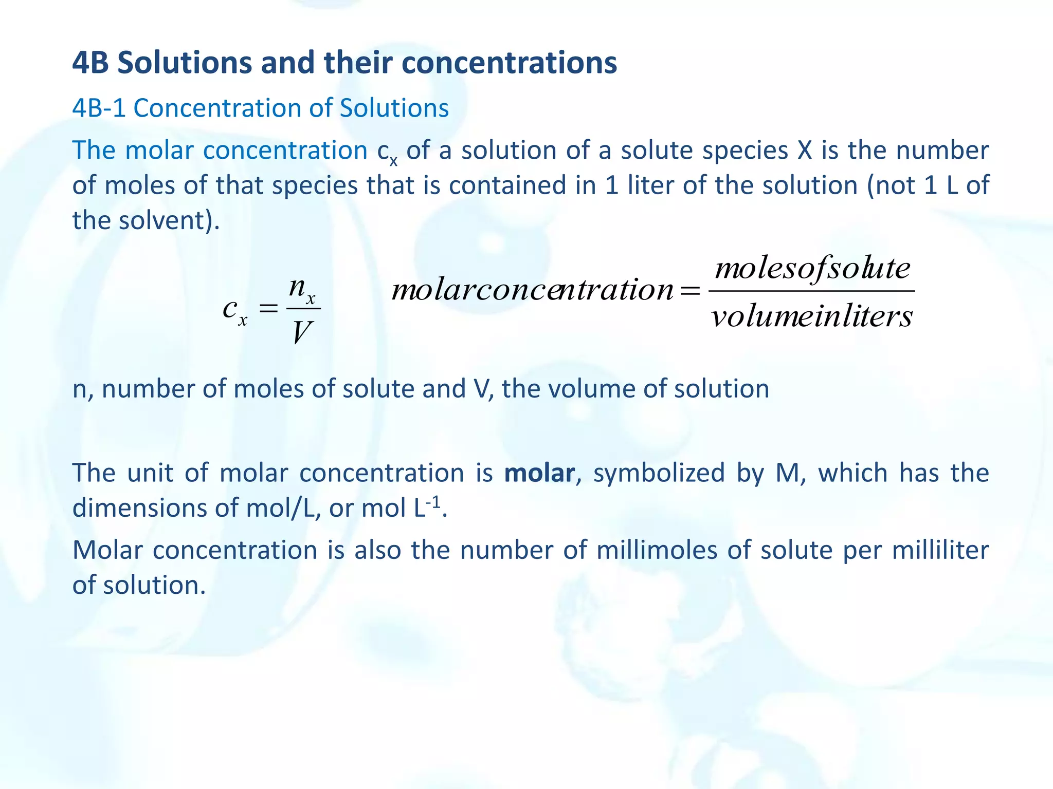 4B Solutions and their concentrations
4B-1 Concentration of Solutions
The molar concentration cx of a solution of a solute species X is the number
of moles of that species that is contained in 1 liter of the solution (not 1 L of
the solvent).
n, number of moles of solute and V, the volume of solution
The unit of molar concentration is molar, symbolized by M, which has the
dimensions of mol/L, or mol L-1.
Molar concentration is also the number of millimoles of solute per milliliter
of solution.
V
n
c x
x  ters
volumeinli
ute
molesofsol
ntration
molarconce 
 