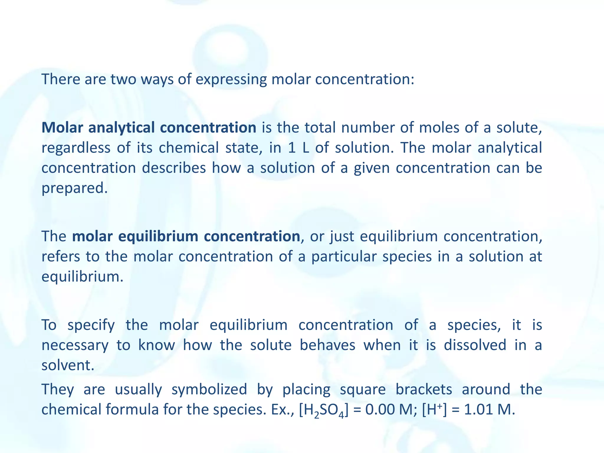 There are two ways of expressing molar concentration:
Molar analytical concentration is the total number of moles of a solute,
regardless of its chemical state, in 1 L of solution. The molar analytical
concentration describes how a solution of a given concentration can be
prepared.
The molar equilibrium concentration, or just equilibrium concentration,
refers to the molar concentration of a particular species in a solution at
equilibrium.
To specify the molar equilibrium concentration of a species, it is
necessary to know how the solute behaves when it is dissolved in a
solvent.
They are usually symbolized by placing square brackets around the
chemical formula for the species. Ex., [H2SO4] = 0.00 M; [H+] = 1.01 M.
 