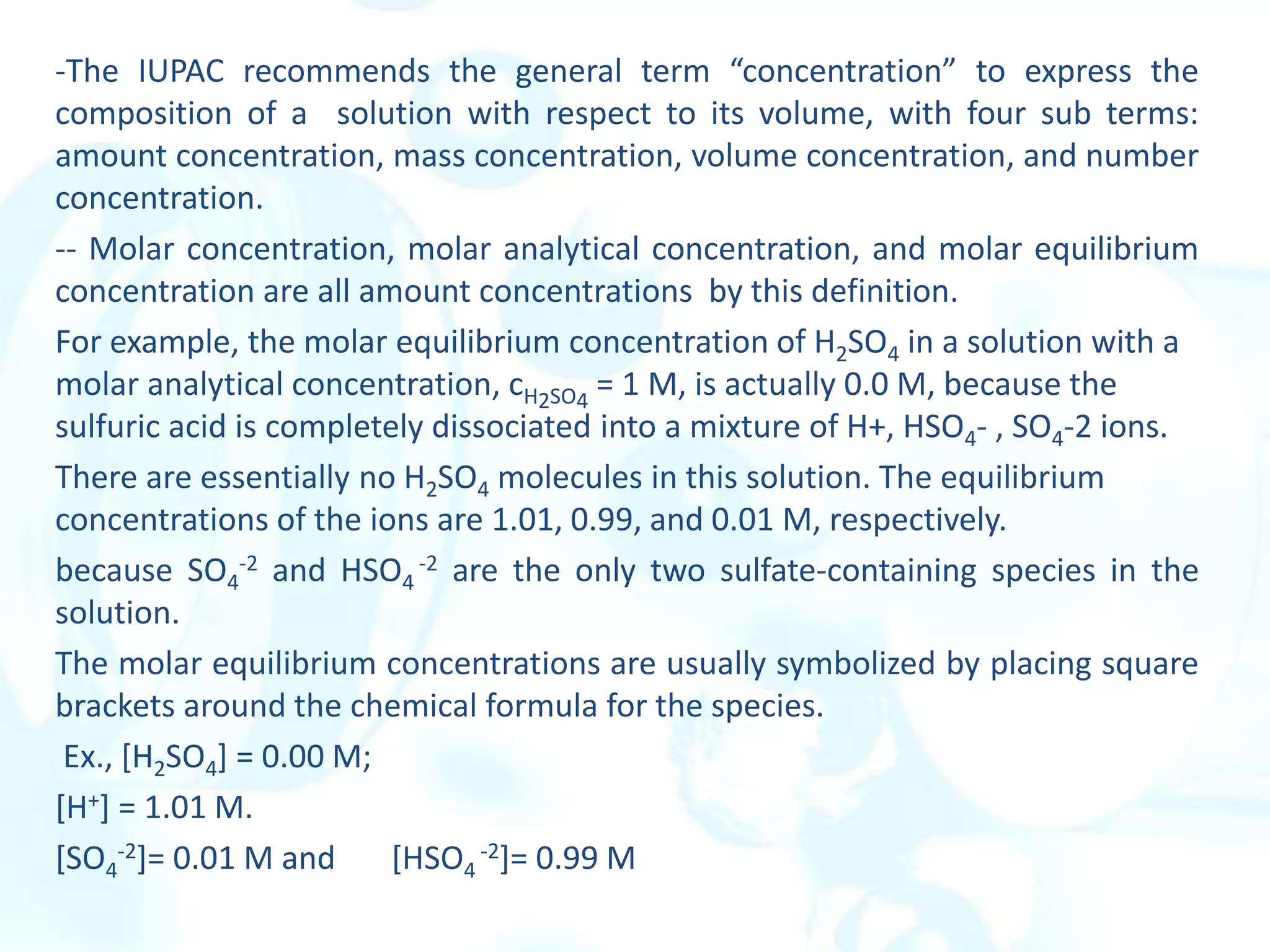 -The IUPAC recommends the general term “concentration” to express the
composition of a solution with respect to its volume, with four sub terms:
amount concentration, mass concentration, volume concentration, and number
concentration.
-- Molar concentration, molar analytical concentration, and molar equilibrium
concentration are all amount concentrations by this definition.
For example, the molar equilibrium concentration of H2SO4 in a solution with a
molar analytical concentration, cH2SO4
= 1 M, is actually 0.0 M, because the
sulfuric acid is completely dissociated into a mixture of H+, HSO4- , SO4-2 ions.
There are essentially no H2SO4 molecules in this solution. The equilibrium
concentrations of the ions are 1.01, 0.99, and 0.01 M, respectively.
because SO4
-2 and HSO4
-2 are the only two sulfate-containing species in the
solution.
The molar equilibrium concentrations are usually symbolized by placing square
brackets around the chemical formula for the species.
Ex., [H2SO4] = 0.00 M;
[H+] = 1.01 M.
[SO4
-2]= 0.01 M and [HSO4
-2]= 0.99 M
 