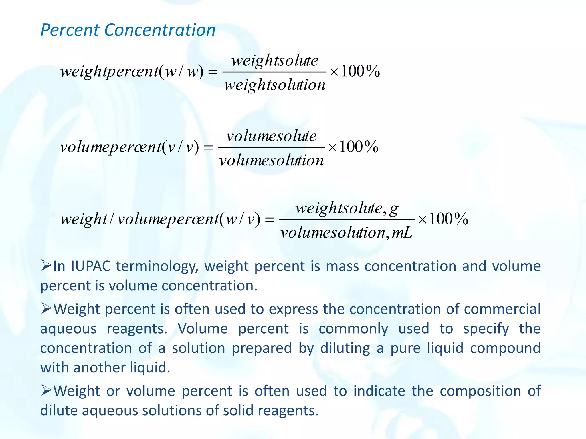 Percent Concentration
In IUPAC terminology, weight percent is mass concentration and volume
percent is volume concentration.
Weight percent is often used to express the concentration of commercial
aqueous reagents. Volume percent is commonly used to specify the
concentration of a solution prepared by diluting a pure liquid compound
with another liquid.
Weight or volume percent is often used to indicate the composition of
dilute aqueous solutions of solid reagents.
%
100
,
,
)
/
(
/
%
100
)
/
(
%
100
)
/
(






mL
tion
volumesolu
g
te
weightsolu
v
w
ent
volumeperc
weight
tion
volumesolu
te
volumesolu
v
v
ent
volumeperc
tion
weightsolu
te
weightsolu
w
w
ent
weightperc
 