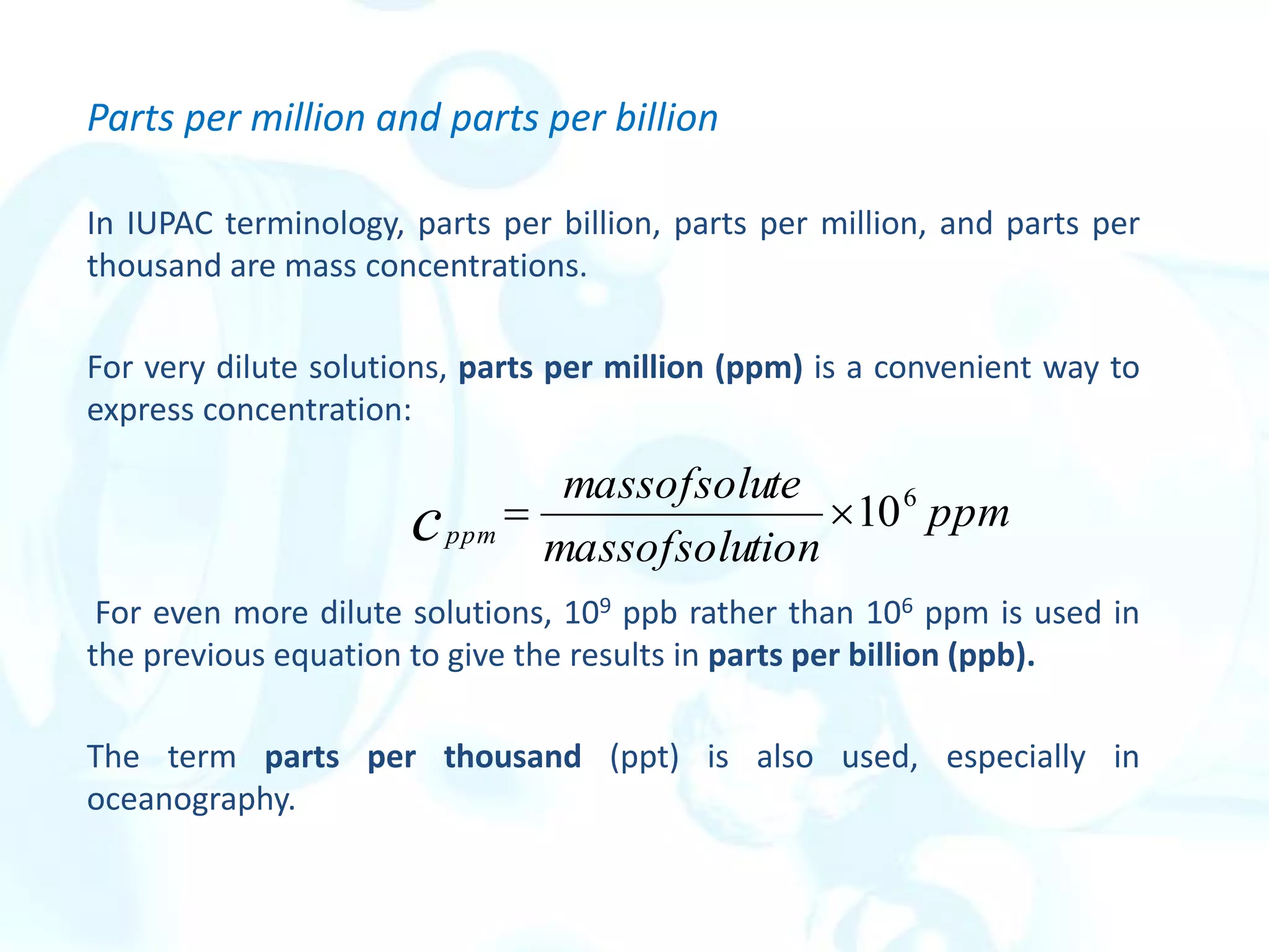 Parts per million and parts per billion
In IUPAC terminology, parts per billion, parts per million, and parts per
thousand are mass concentrations.
For very dilute solutions, parts per million (ppm) is a convenient way to
express concentration:
For even more dilute solutions, 109 ppb rather than 106 ppm is used in
the previous equation to give the results in parts per billion (ppb).
The term parts per thousand (ppt) is also used, especially in
oceanography.
ppm
tion
massofsolu
te
massofsolu
cppm
6
10


 