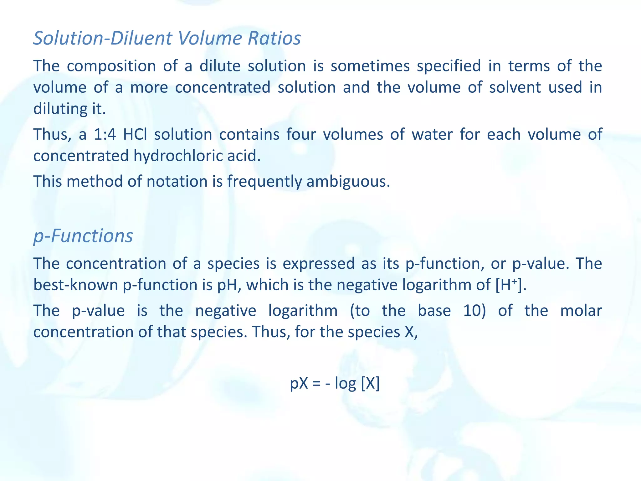 Solution-Diluent Volume Ratios
The composition of a dilute solution is sometimes specified in terms of the
volume of a more concentrated solution and the volume of solvent used in
diluting it.
Thus, a 1:4 HCl solution contains four volumes of water for each volume of
concentrated hydrochloric acid.
This method of notation is frequently ambiguous.
p-Functions
The concentration of a species is expressed as its p-function, or p-value. The
best-known p-function is pH, which is the negative logarithm of [H+].
The p-value is the negative logarithm (to the base 10) of the molar
concentration of that species. Thus, for the species X,
pX = - log [X]
 