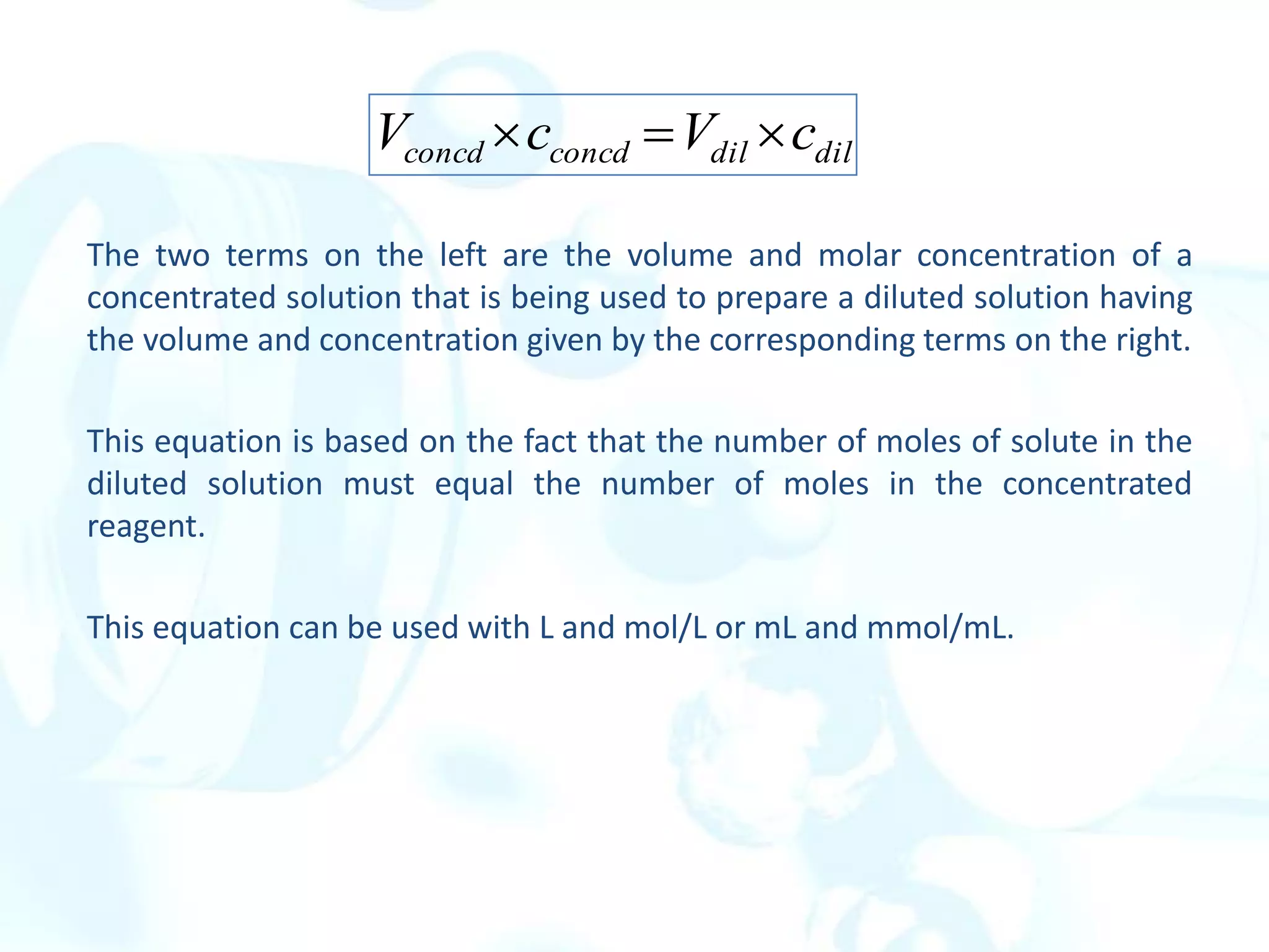 The two terms on the left are the volume and molar concentration of a
concentrated solution that is being used to prepare a diluted solution having
the volume and concentration given by the corresponding terms on the right.
This equation is based on the fact that the number of moles of solute in the
diluted solution must equal the number of moles in the concentrated
reagent.
This equation can be used with L and mol/L or mL and mmol/mL.
dil
dil
concd
concd c
V
c
V 


 