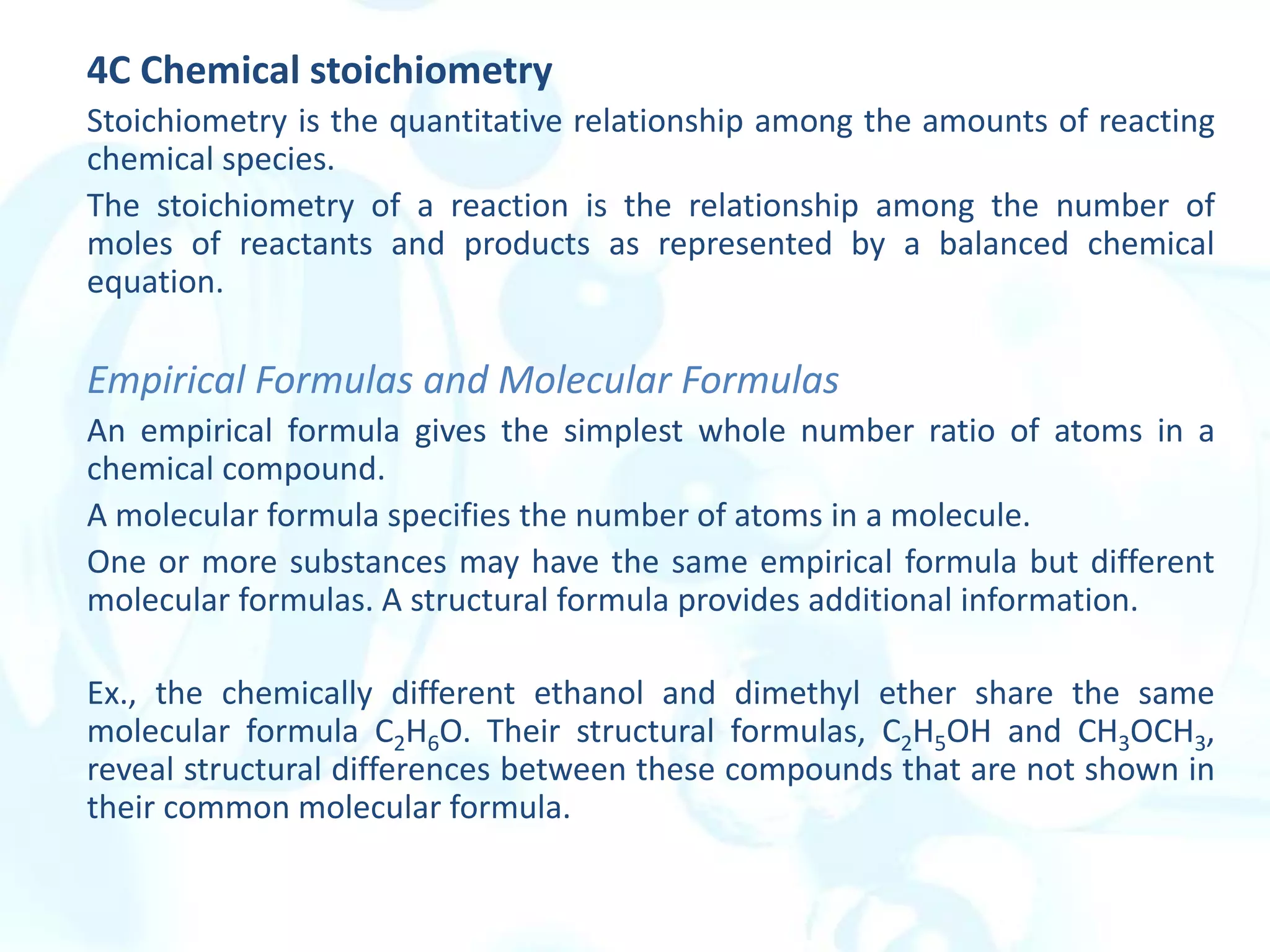 4C Chemical stoichiometry
Stoichiometry is the quantitative relationship among the amounts of reacting
chemical species.
The stoichiometry of a reaction is the relationship among the number of
moles of reactants and products as represented by a balanced chemical
equation.
Empirical Formulas and Molecular Formulas
An empirical formula gives the simplest whole number ratio of atoms in a
chemical compound.
A molecular formula specifies the number of atoms in a molecule.
One or more substances may have the same empirical formula but different
molecular formulas. A structural formula provides additional information.
Ex., the chemically different ethanol and dimethyl ether share the same
molecular formula C2H6O. Their structural formulas, C2H5OH and CH3OCH3,
reveal structural differences between these compounds that are not shown in
their common molecular formula.
 