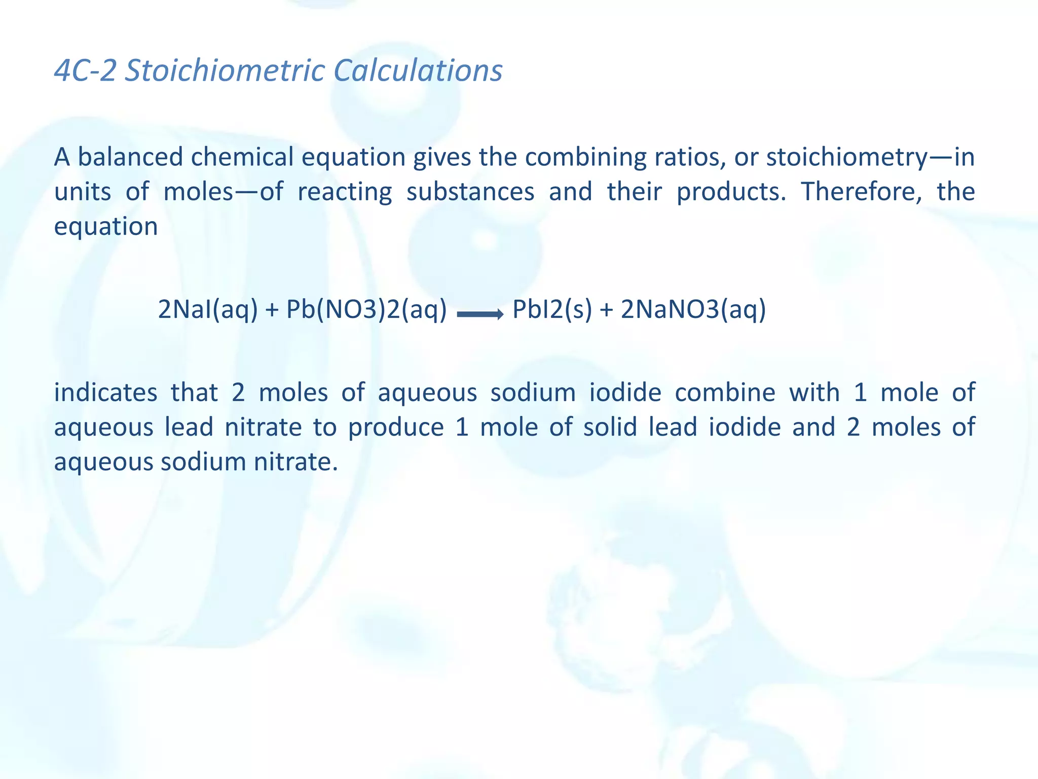 4C-2 Stoichiometric Calculations
A balanced chemical equation gives the combining ratios, or stoichiometry—in
units of moles—of reacting substances and their products. Therefore, the
equation
2NaI(aq) + Pb(NO3)2(aq) PbI2(s) + 2NaNO3(aq)
indicates that 2 moles of aqueous sodium iodide combine with 1 mole of
aqueous lead nitrate to produce 1 mole of solid lead iodide and 2 moles of
aqueous sodium nitrate.
 