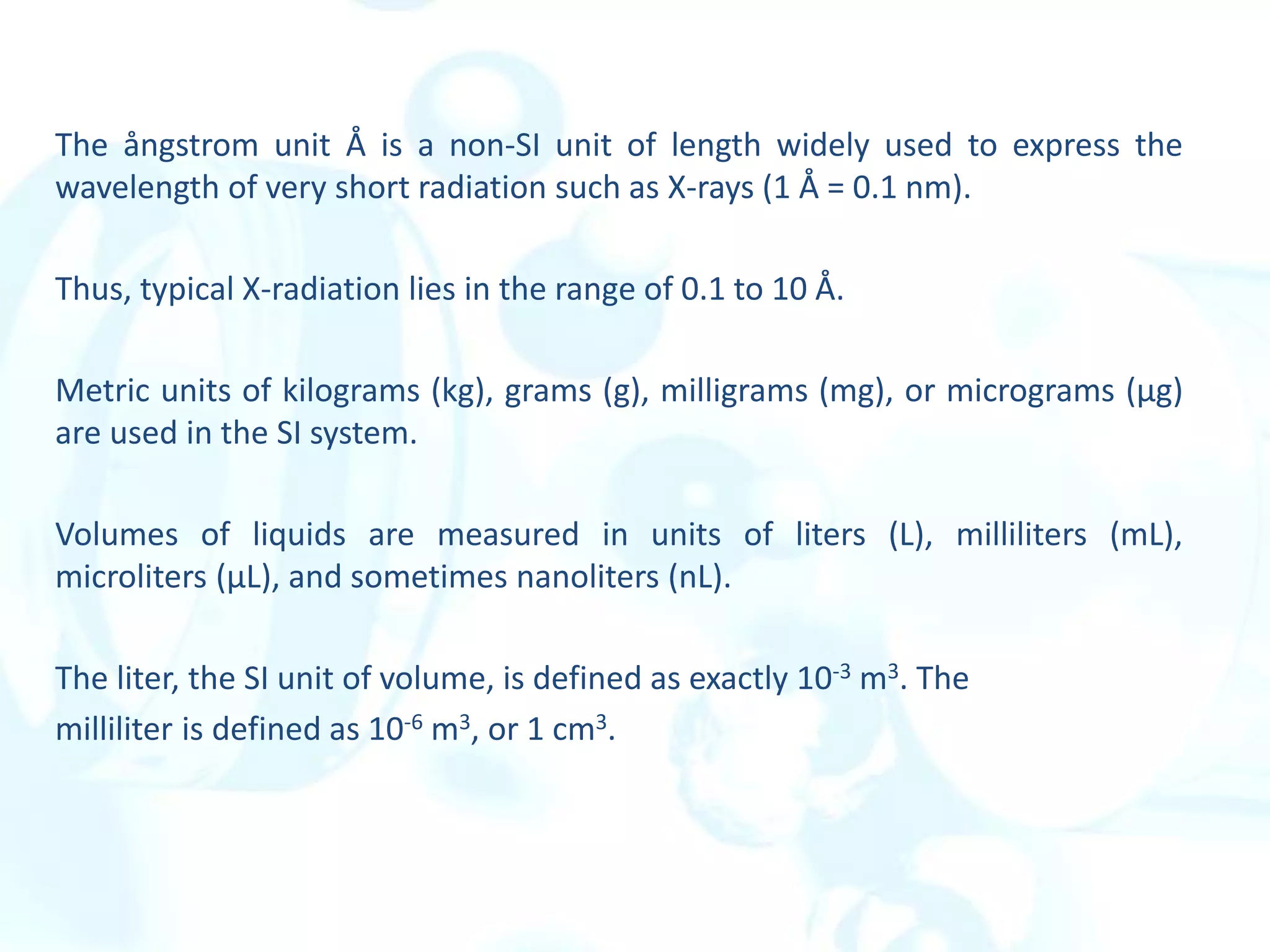 The ångstrom unit Å is a non-SI unit of length widely used to express the
wavelength of very short radiation such as X-rays (1 Å = 0.1 nm).
Thus, typical X-radiation lies in the range of 0.1 to 10 Å.
Metric units of kilograms (kg), grams (g), milligrams (mg), or micrograms (µg)
are used in the SI system.
Volumes of liquids are measured in units of liters (L), milliliters (mL),
microliters (µL), and sometimes nanoliters (nL).
The liter, the SI unit of volume, is defined as exactly 10-3 m3. The
milliliter is defined as 10-6 m3, or 1 cm3.
 
