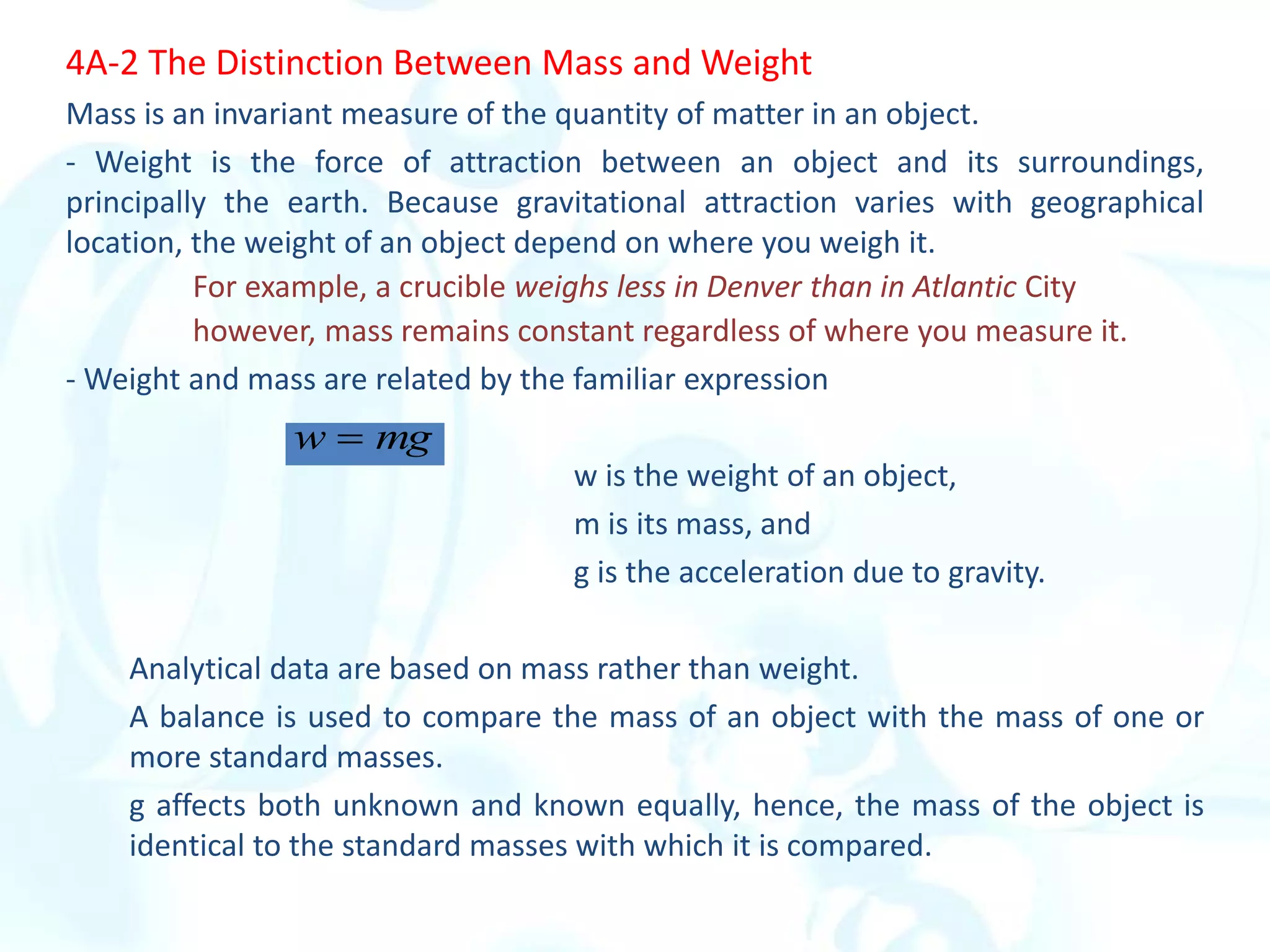 4A-2 The Distinction Between Mass and Weight
Mass is an invariant measure of the quantity of matter in an object.
- Weight is the force of attraction between an object and its surroundings,
principally the earth. Because gravitational attraction varies with geographical
location, the weight of an object depend on where you weigh it.
For example, a crucible weighs less in Denver than in Atlantic City
however, mass remains constant regardless of where you measure it.
- Weight and mass are related by the familiar expression
w is the weight of an object,
m is its mass, and
g is the acceleration due to gravity.
Analytical data are based on mass rather than weight.
A balance is used to compare the mass of an object with the mass of one or
more standard masses.
g affects both unknown and known equally, hence, the mass of the object is
identical to the standard masses with which it is compared.
mg
w 
 