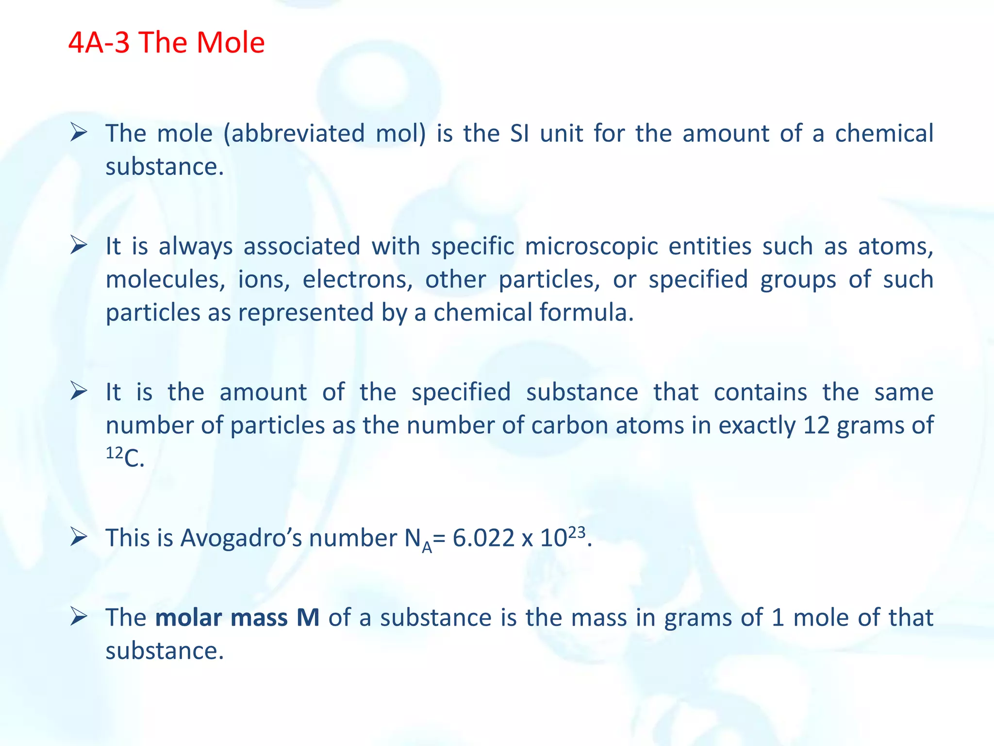 4A-3 The Mole
 The mole (abbreviated mol) is the SI unit for the amount of a chemical
substance.
 It is always associated with specific microscopic entities such as atoms,
molecules, ions, electrons, other particles, or specified groups of such
particles as represented by a chemical formula.
 It is the amount of the specified substance that contains the same
number of particles as the number of carbon atoms in exactly 12 grams of
12C.
 This is Avogadro’s number NA= 6.022 x 1023.
 The molar mass M of a substance is the mass in grams of 1 mole of that
substance.
 