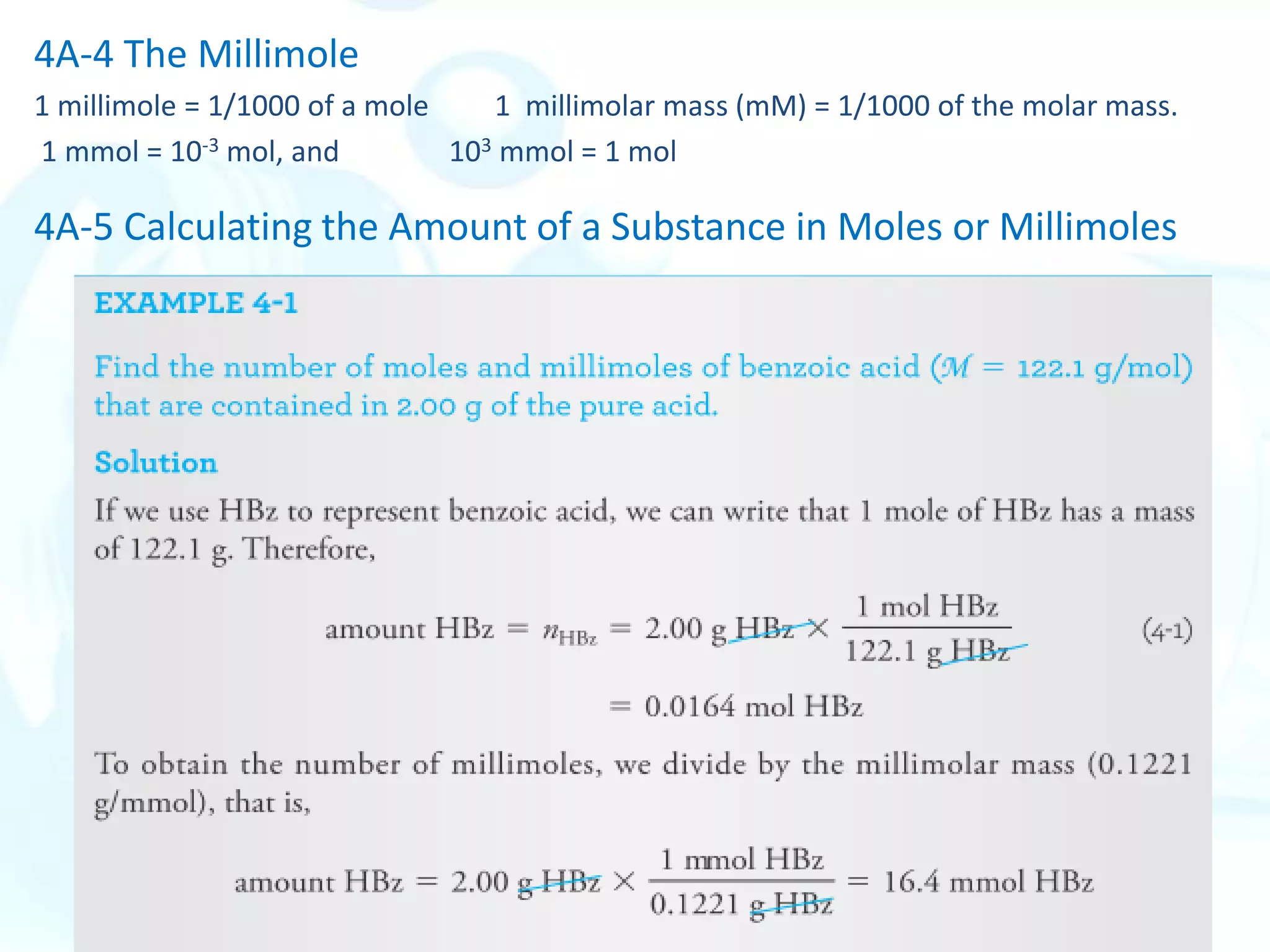 4A-4 The Millimole
1 millimole = 1/1000 of a mole 1 millimolar mass (mM) = 1/1000 of the molar mass.
1 mmol = 10-3 mol, and 103 mmol = 1 mol
4A-5 Calculating the Amount of a Substance in Moles or Millimoles
 