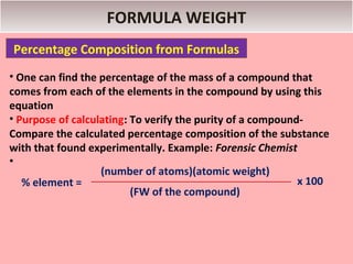FORMULA WEIGHT
Percentage Composition from Formulas
• One can find the percentage of the mass of a compound that
comes from each of the elements in the compound by using this
equation
• Purpose of calculating: To verify the purity of a compound-
Compare the calculated percentage composition of the substance
with that found experimentally. Example: Forensic Chemist
•
                   (number of atoms)(atomic weight)
   % element =                                              x 100
                          (FW of the compound)
 