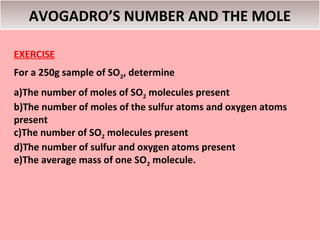 AVOGADRO’S NUMBER AND THE MOLE

EXERCISE
For a 250g sample of SO2, determine
a)The number of moles of SO2 molecules present
b)The number of moles of the sulfur atoms and oxygen atoms
present
c)The number of SO2 molecules present
d)The number of sulfur and oxygen atoms present
e)The average mass of one SO2 molecule.
 