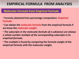 EMPIRICAL FORMULA FROM ANALYSES
 Molecular Formula from Empirical Formula

• Formula obtained from percentage composition: Empirical
Formula
• Can obtain the molecular formula from the empirical formula if
we know the molecular weight.
• The subscripts in the molecular formula of a substance are always
a whole-number multiple of the corresponding subscripts in its
empirical formula.
• The multiple is found by comparing the formula weight of the
empirical formula with the molecular weight.
 