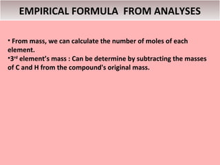 EMPIRICAL FORMULA FROM ANALYSES

• From mass, we can calculate the number of moles of each
element.
•3rd element’s mass : Can be determine by subtracting the masses
of C and H from the compound's original mass.
 