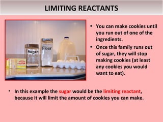 LIMITING REACTANTS

                                   • You can make cookies until
                                     you run out of one of the
                                     ingredients.
                                   • Once this family runs out
                                     of sugar, they will stop
                                     making cookies (at least
                                     any cookies you would
                                     want to eat).


• In this example the sugar would be the limiting reactant,
  because it will limit the amount of cookies you can make.
 