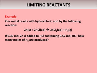 LIMITING REACTANTS

Example
Zinc metal reacts with hydrochloric acid by the following
reaction:
              Zn(s) + 2HCl(aq)  ZnCl2(aq) + H2(g)
If 0.30 mol Zn is added to HCl containing 0.52 mol HCl, how
many moles of H2 are produced?
 