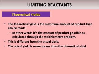 LIMITING REACTANTS
     Theoretical Yields

• The theoretical yield is the maximum amount of product that
  can be made.
   – In other words it’s the amount of product possible as
     calculated through the stoichiometry problem.
• This is different from the actual yield.
• The actual yield is never excess than the theoretical yield.
 