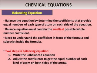 CHEMICAL EQUATIONS
      Balancing Equation
• Balance the equation by determine the coefficients that provide
equal numbers of each type of atom on each side of the equation.
• Balance equation must contain the smallest possible whole
number coefficient.
• Need to understand the coefficient in front of the formula and
subscript inside the formula.

• Two steps in balancing equation:
    1. Write the unbalanced equation
    2. Adjust the coefficients to get the equal number of each
       kind of atom on both sides of the arrow.
 