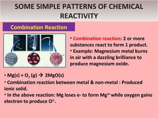 SOME SIMPLE PATTERNS OF CHEMICAL
               REACTIVITY
  Combination Reaction
                              • Combination reaction: 2 or more
                              substances react to form 1 product.
                              • Example: Magnesium metal burns
                              in air with a dazzling brilliance to
                              produce magnesium oxide.

• Mg(s) + O2 (g)  2MgO(s)
• Combination reaction between metal & non-metal : Produced
ionic solid.
• In the above reaction: Mg loses e- to form Mg2+ while oxygen gains
electron to produce O2-.
 
