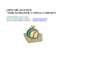 LIFECARE ALLIANCE
quot;TIME TO DELIVERquot; CAPITAL CAMPAIGN
CONTRIBUTION CALCULATOR
If you are a salaried employee, click here--   SALARIED EMPLOYEE
                                               HOURLY EMPLOYEE
If you are an hourly employee, click here--
 