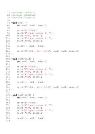 1:   #include <stdio.h>
 2:   #include <stdlib.h>
 3:   #include <conio.h>
 4:
 5:   void add() {
 6:       int num1, num2, result;
 7:
 8:       printf("nn");
 9:       printf("Input number 1: ");
10:       scanf("%d", &num1);
11:       printf("Input number 2: ");
12:       scanf("%d", &num2);
13:
14:       result = num1 + num2;
15:
16:       printf("t%d + %d = %dn", num1, num2, result);
17:   }
18:
19:   void subtrack() {
20:       int num1, num2, result;
21:
22:       printf("nn");
23:       printf("Input number 1: ");
24:       scanf("%d", &num1);
25:       printf("Input number 2: ");
26:       scanf("%d", &num2);
27:
28:       result = num1 - num2;
29:
30:       printf("t%d - %d = %dn", num1, num2, result);
31:   }
32:
33:   void multiple() {
34:       int num1, num2, result;
35:
36:       printf("nn");
37:       printf("Input number 1: ");
38:       scanf("%d", &num1);
39:       printf("Input number 2: ");
40:       scanf("%d", &num2);
41:
42:       result = num1 * num2;
43:
 