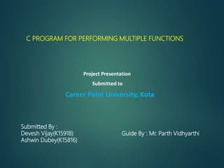 Project Presentation
Submitted to
Career Point University, Kota
Submitted By :
Devesh Vijay(K15918)
Ashwin Dubey(K15816)
Guide By : Mr. Parth Vidhyarthi
C PROGRAM FOR PERFORMING MULTIPLE FUNCTIONS
 