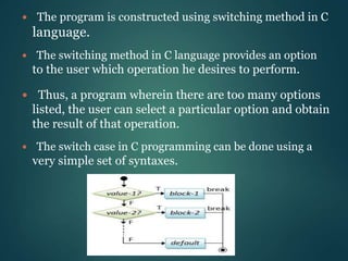  The switching method in C language provides an option
to the user which operation he desires to perform.
 Thus, a program wherein there are too many options
listed, the user can select a particular option and obtain
the result of that operation.
 The switch case in C programming can be done using a
very simple set of syntaxes.
 The program is constructed using switching method in C
language.
 