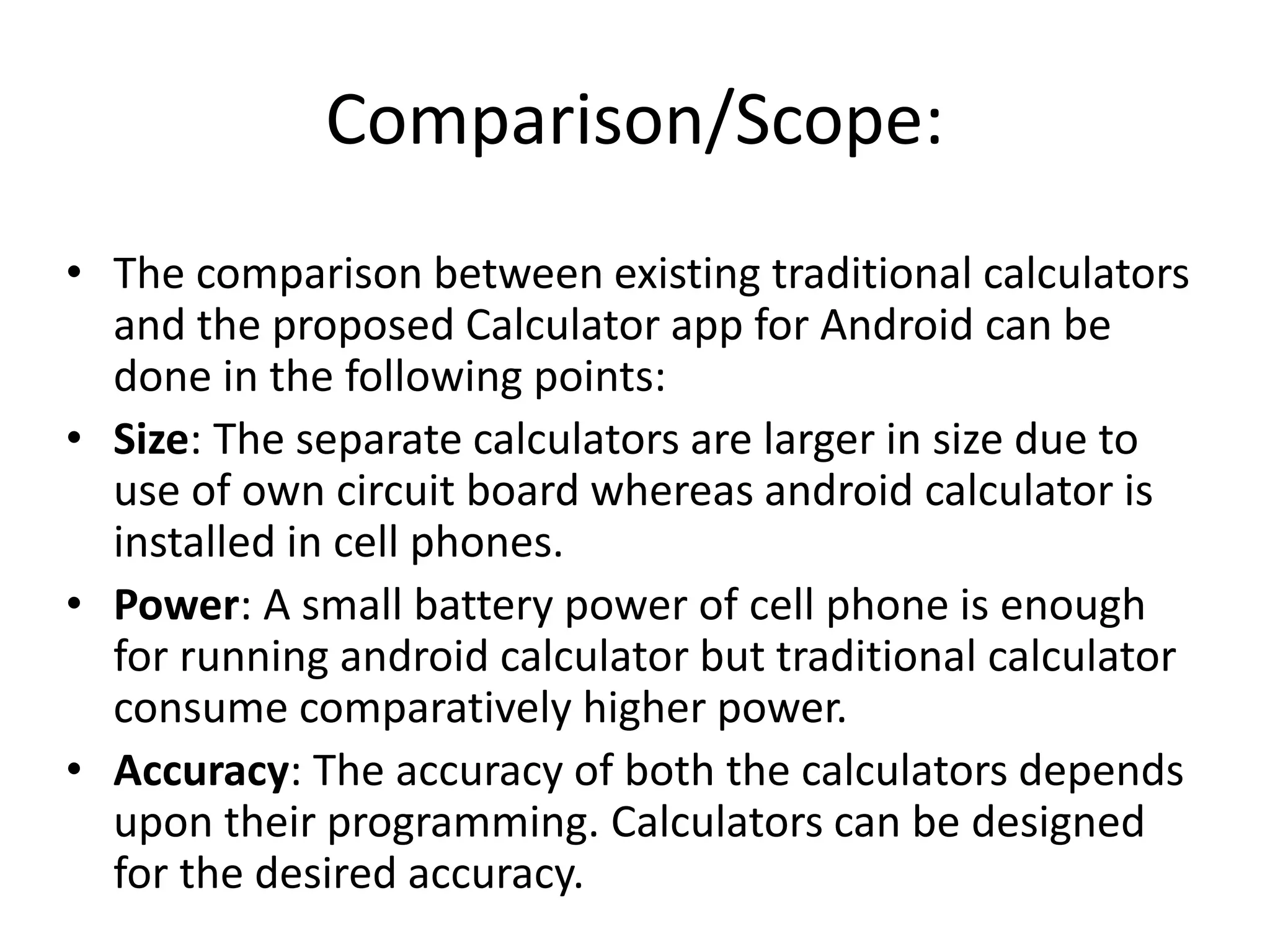 Comparison/Scope:
• The comparison between existing traditional calculators
and the proposed Calculator app for Android can be
done in the following points:
• Size: The separate calculators are larger in size due to
use of own circuit board whereas android calculator is
installed in cell phones.
• Power: A small battery power of cell phone is enough
for running android calculator but traditional calculator
consume comparatively higher power.
• Accuracy: The accuracy of both the calculators depends
upon their programming. Calculators can be designed
for the desired accuracy.
 