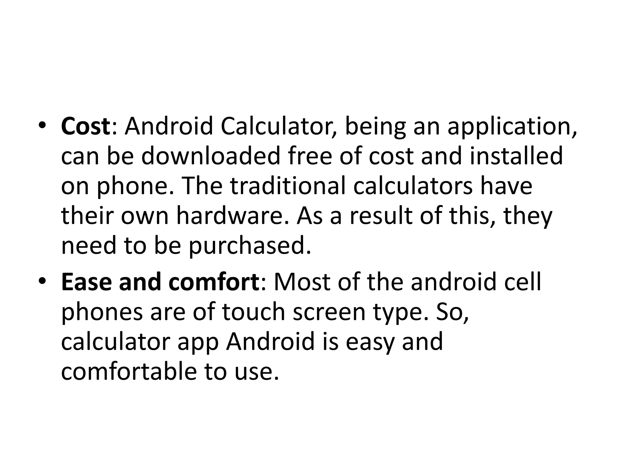 • Cost: Android Calculator, being an application,
can be downloaded free of cost and installed
on phone. The traditional calculators have
their own hardware. As a result of this, they
need to be purchased.
• Ease and comfort: Most of the android cell
phones are of touch screen type. So,
calculator app Android is easy and
comfortable to use.
 