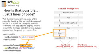 Calculator App
Well the real magic is in grouping of the
controls. By doing this, we easily know which
button is pressed. We then pass it on to a
command that add it to the display. We will
explain the message path tomorrow, but you
can see how the group gets events first.
on mouseUp
numberPressed the label of target
end mouseUp
on numberPressed pNumPress
put pNumPress after field "display"
end numberPressed
How is that possible...
Just 2 lines of code?
 