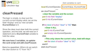 Calculator App
The logic is simple, to clear just the
current current display value, we set the
field “display” and our new variable
lCurrentValue to 0.
Since the clear must clear both the current
operation, and the total, we will need an if
statement and a lCurrentTotal variable to
hold the value.
We now have 3 variables, so update
the card script and add clearPressed.
clearPressed
local lCurrentOperator, lCurrentValue, lCurrentTotal
on clearPressed
--clear the variable and the screen
put 0 into field "display"
put 0 into lCurrentValue
if the label of button "clear" is "AC" then
--Clear it ALL
put 0 into lCurrentTotal
put empty into lCurrentOperator
else
--This only clears the current value, total still stays
set the label of button "clear" to "AC"
end if
end clearPressed
Add variables to card
...
Here is a question: Where do we switch
the clear button to “C” from “AC?”
 