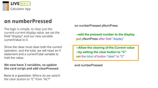 Calculator App
The logic is simple, to clear just the
current current display value, we set the
field “display” and our new variable
currentValue to 0.
Since the clear must clear both the current
operation, and the total, we will need an if
statement and a currentTotal variable to
hold the value.
We now have 3 variables, so update
the card script and add clearPressed.
on numberPressed
Here is a question: Where do we switch
the clear button to “C” from “AC?”
on numberPressed pNumPress
--add the pressed number to the display
put pNumPress after field “display”
--Allow the clearing of the Current value
--by setting the clear button to "C"
set the label of button "clear" to "C"
end numberPressed
 